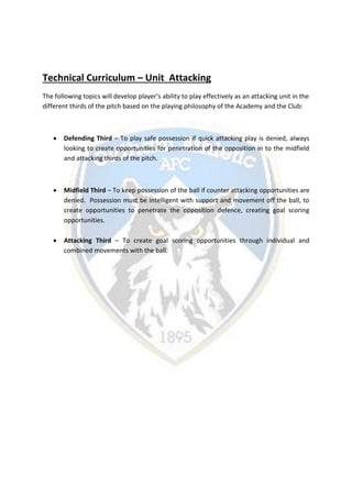 Technical Curriculum – Unit Attacking
The following topics will develop player’s ability to play effectively as an attacking unit in the
different thirds of the pitch based on the playing philosophy of the Academy and the Club:
 Defending Third – To play safe possession if quick attacking play is denied, always
looking to create opportunities for penetration of the opposition in to the midfield
and attacking thirds of the pitch.
 Midfield Third – To keep possession of the ball if counter attacking opportunities are
denied. Possession must be intelligent with support and movement off the ball, to
create opportunities to penetrate the opposition defence, creating goal scoring
opportunities.
 Attacking Third – To create goal scoring opportunities through individual and
combined movements with the ball.
 