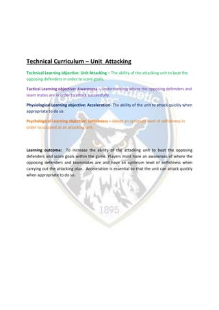 Technical Curriculum – Unit Attacking
Technical Learning objective: Unit Attacking – The ability of the attacking unit to beat the
opposing defenders in order to score goals.
Tactical Learning objective: Awareness – Understanding where the opposing defenders and
team mates are in order to attack successfully.
Physiological Learning objective: Acceleration- The ability of the unit to attack quickly when
appropriate to do so.
Psychological Learning objective: Selfishness – Adopt an optimum level of selfishness in
order to succeed as an attacking unit.
Learning outcome: To increase the ability of the attacking unit to beat the opposing
defenders and score goals within the game. Players must have an awareness of where the
opposing defenders and teammates are and have an optimum level of selfishness when
carrying out the attacking plan. Acceleration is essential so that the unit can attack quickly
when appropriate to do so.
 