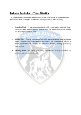 Technical Curriculum – Team Attacking
The following topics will develop player’s ability to play effectively as an attacking team in
the different thirds of the pitch based on the playing philosophy of the Academy:
 Defending Third – To play safe possession if quick attacking play is denied, always
looking to create opportunities for penetration of the opposition in to the midfield
and attacking thirds of the pitch.
 Midfield Third – To keep possession of the ball if counter attacking opportunities are
denied. Possession must be intelligent with support and movement off the ball, to
create opportunities to penetrate the opposition defence, creating goal scoring
opportunities.
 Attacking Third – To create goal scoring opportunities through individual and
combined movements with the ball.
 