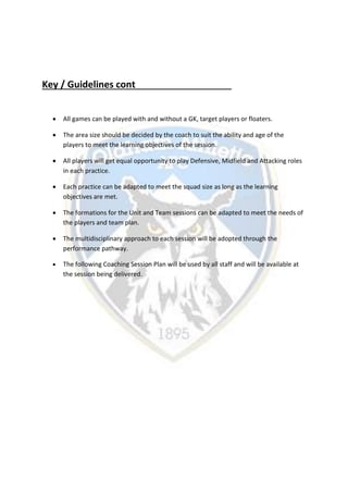 Key / Guidelines cont
 All games can be played with and without a GK, target players or floaters.
 The area size should be decided by the coach to suit the ability and age of the
players to meet the learning objectives of the session.
 All players will get equal opportunity to play Defensive, Midfield and Attacking roles
in each practice.
 Each practice can be adapted to meet the squad size as long as the learning
objectives are met.
 The formations for the Unit and Team sessions can be adapted to meet the needs of
the players and team plan.
 The multidisciplinary approach to each session will be adopted through the
performance pathway.
 The following Coaching Session Plan will be used by all staff and will be available at
the session being delivered.
 