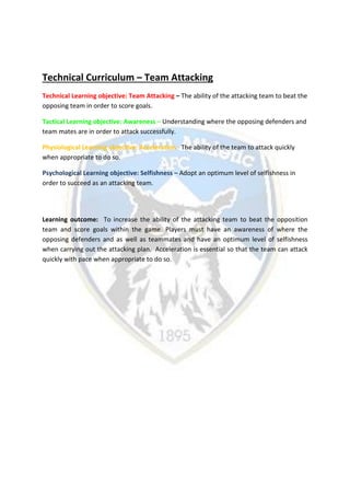Technical Curriculum – Team Attacking
Technical Learning objective: Team Attacking – The ability of the attacking team to beat the
opposing team in order to score goals.
Tactical Learning objective: Awareness – Understanding where the opposing defenders and
team mates are in order to attack successfully.
Physiological Learning objective: Acceleration - The ability of the team to attack quickly
when appropriate to do so.
Psychological Learning objective: Selfishness – Adopt an optimum level of selfishness in
order to succeed as an attacking team.
Learning outcome: To increase the ability of the attacking team to beat the opposition
team and score goals within the game. Players must have an awareness of where the
opposing defenders and as well as teammates and have an optimum level of selfishness
when carrying out the attacking plan. Acceleration is essential so that the team can attack
quickly with pace when appropriate to do so.
 