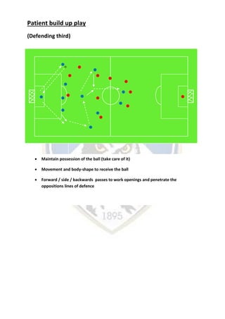 Patient build up play
(Defending third)
 Maintain possession of the ball (take care of it)
 Movement and body-shape to receive the ball
 Forward / side / backwards passes to work openings and penetrate the
oppositions lines of defence
 