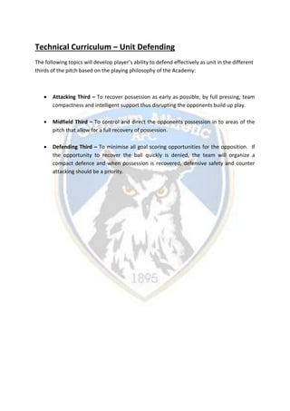 Technical Curriculum – Unit Defending
The following topics will develop player’s ability to defend effectively as unit in the different
thirds of the pitch based on the playing philosophy of the Academy:
 Attacking Third – To recover possession as early as possible, by full pressing, team
compactness and intelligent support thus disrupting the opponents build up play.
 Midfield Third – To control and direct the opponents possession in to areas of the
pitch that allow for a full recovery of possession.
 Defending Third – To minimise all goal scoring opportunities for the opposition. If
the opportunity to recover the ball quickly is denied, the team will organize a
compact defence and when possession is recovered, defensive safety and counter
attacking should be a priority.
 