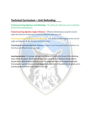Technical Curriculum – Unit Defending
Technical Learning objective: Unit Defending – The ability of a defensive unit to nullify the
threat of the attacking team.
Tactical Learning objective: Angle / Distance – Effective defending by using the correct
angle and distance of approach to form an effective defensive unit.
Physiological Learning objective: Deceleration – The ability to reduce speed at the correct
angle and distance to the attackers and team mates.
Psychological Learning objective: Patience – Players must have good levels of patience so
that they are difficult to beat as a unit.
Learning outcome: To increase the ability of the unit to nullify the threat of the attacking
team within the game. The players should have a good level of patience and be able to
decelerate to defend successfully as a unit. The angle and distance of support/approach
from players must be correct and will depend on what third of the pitch the attackers are in
and the position of their team-mates in the unit.
 