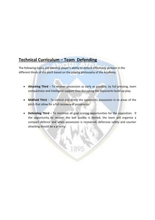 Technical Curriculum – Team Defending
The following topics will develop player’s ability to defend effectively as team in the
different thirds of the pitch based on the playing philosophy of the Academy:
 Attacking Third – To recover possession as early as possible, by full pressing, team
compactness and intelligent support thus disrupting the opponents build up play.
 Midfield Third – To control and direct the opponents possession in to areas of the
pitch that allow for a full recovery of possession.
 Defending Third – To minimise all goal scoring opportunities for the opposition. If
the opportunity to recover the ball quickly is denied, the team will organize a
compact defence and when possession is recovered, defensive safety and counter
attacking should be a priority.
 