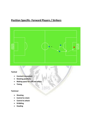 Position Specific- Forward Players / Strikers
Tactical
 Constant movement
 Rotating positions
 Making space for self and others
 Timing
Technical
 Shooting
 Control to retain
 Control to attack
 Dribbling
 Heading
 