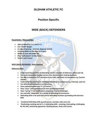 OLDHAM ATHLETIC FC
Position Specific
WIDE (BACK) DEFENDERS
Essentials / Necessities
 Able to defend in 1 v 1 and 2 v 2.
 Can “smell” danger.
 A range of passing – channel, diagonal, behind
 Crossing ability on the move at ¾ pace.
 Ability to over and under lap.
 Play “wall-passes” on the move.
 Finish 1 and 2 touch
WIDE (BACK) DEFENDERS - Skills required:
Defensive Skills:
 Understand the priorities of defending and the concepts of defensive safety and risk.
 Can read and predict the play and are then decisive when making decisions.
 Are able to defend in 1 v 1 situations from static and fluent circumstances e.g. Counter
attacks.
 Understand the priorities in individual defending circumstances e.g. Intercept, spoil etc
 Can defend with composure and accuracy.
 Have explosive speed over 5 – 15 metres.
 Have “pace” and explosiveness in their general movement.
 Have “spring” if not height when competing in aerial challenges.
 Are mentally “adaptable” in a variety of defending circumstances.
 Defending skills in far-post and central defending locations eg heading and clearance
skills.
 Combined defending skills eg wall-passes ,overlaps ,take-overs etc
 Positioning, marking and all 1 v 1 defending skills – pressing, intercepting, challenging
for the ball, containing opponents, blocking passes, shots and crosses.
 