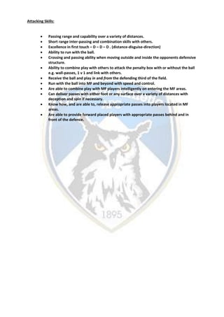Attacking Skills:
 Passing range and capability over a variety of distances.
 Short range inter-passing and combination skills with others.
 Excellence in first touch – D – D – D . (distance-disguise-direction)
 Ability to run with the ball.
 Crossing and passing ability when moving outside and inside the opponents defensive
structure.
 Ability to combine play with others to attack the penalty box with or without the ball
e.g. wall-passes, 1 v 1 and link with others.
 Receive the ball and play in and from the defending third of the field.
 Run with the ball into MF and beyond with speed and control.
 Are able to combine play with MF players intelligently on entering the MF areas.
 Can deliver passes with either foot or any surface over a variety of distances with
deception and spin if necessary.
 Know how, and are able to, release appropriate passes into players located in MF
areas.
 Are able to provide forward placed players with appropriate passes behind and in
front of the defence.
 