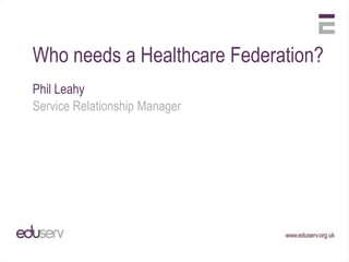 Who needs a Healthcare Federation?
Phil Leahy
Service Relationship Manager
 