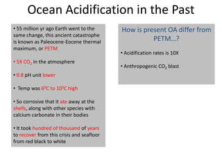Ocean Acidification in the Past
• 55 million yr ago Earth went to the
same change, this ancient catastrophe
is known as Paleocene-Eocene thermal
maximum, or PETM
• 5X CO2 in the atmosphere
• 0.8 pH unit lower
• Temp was 60C to 100C high
• So corrosive that it ate away at the
shells, along with other species with
calcium carbonate in their bodies
• It took hundred of thousand of years
to recover from this crisis and seafloor
from red black to white
How is present OA differ from
PETM…?
• Acidification rates is 10X
• Anthropogenic CO2 blast
 
