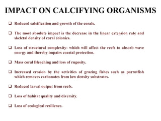 IMPACT ON CALCIFYING ORGANISMS
 Reduced calcification and growth of the corals.
 The most absolute impact is the decrease in the linear extension rate and
skeletal density of coral colonies.
 Loss of structural complexity- which will affect the reefs to absorb wave
energy and thereby impairs coastal protection.
 Mass coral Bleaching and loss of rugosity.
 Increased erosion by the activities of grazing fishes such as parrotfish
which removes carbonates from low density substrates.
 Reduced larval output from reefs.
 Loss of habitat quality and diversity.
 Loss of ecological resilience.
 