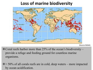 Loss of marine biodiversity
Coral reefs harbor more than 25% of the ocean’s biodiversity –
provide a refuge and feeding ground for countless marine
organisms.
> 50% of all corals reefs are in cold, deep waters – more impacted
by ocean acidification.
(Source-NOAA)
 
