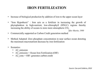 IRON FERTILIZATION
• Increase of biological production by addition of iron to the upper ocean layer
• “Iron Hypothesis” : Iron acts as a fertilizer in increasing the growth of
phytoplankton in high-nutrient, low-chlorophyll (HNLC) regions thereby
increasing the ability of oceans to store more atmospheric CO2
After Martin, 1990
• Commercially supported as Carbon Credit generation method
• Method Adopted: Zero phosphate concentration in near surface ocean denoting
the maximum macronutrient decrease by iron fertilization
• Scenarios:
• A2_emission
• A2_emission + Ocean Iron Fertilization (OIF)
• A2_conc + OIF: generates carbon credit
Source: Cao and Caldeira, 2010
 