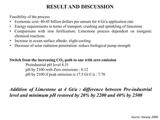 RESULT AND DISCUSSION
Feasibility of the process
• Economic cost: 40-45 billion dollars per annum for 4 Gt/a application rate
• Energy requirements in terms of transport, crushing and sprinkling of limestone
• Comparisons with iron fertilization: Limestone process dependent on inorganic
chemical reactions.
• Increase in ocean surface albedo: slight cooling
• Decrease of solar radiation penetration: reduce biological pump strength
Switch from the increasing CO2 path to one with zero emission
Preindustrial pH level 8.31
pH by 2100 with Zero emissions : 8.12
pH by 2100 if peak emission is 17.5 Gt C/a : 7.78
Addition of Limestone at 4 Gt/a : difference between Pre-industrial
level and minimum pH restored by 20% by 2200 and 40% by 2500
Source: Harvey, 2008
 