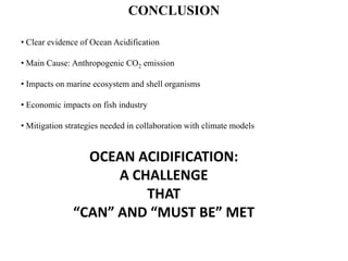 • Clear evidence of Ocean Acidification
• Main Cause: Anthropogenic CO2 emission
• Impacts on marine ecosystem and shell organisms
• Economic impacts on fish industry
• Mitigation strategies needed in collaboration with climate models
CONCLUSION
OCEAN ACIDIFICATION:
A CHALLENGE
THAT
“CAN” AND “MUST BE” MET
 