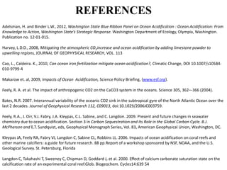REFERENCES
Adelsman, H. and Binder L.W., 2012, Washington State Blue Ribbon Panel on Ocean Acidification : Ocean Acidification: From
Knowledge to Action, Washington State’s Strategic Response. Washington Department of Ecology, Olympia, Washington.
Publication no. 12-01-015.
Harvey, L.D.D., 2008, Mitigating the atmospheric CO2increase and ocean acidification by adding limestone powder to
upwelling regions, JOURNAL OF GEOPHYSICAL RESEARCH, VOL. 113
Cao, L., Caldeira. K., 2010, Can ocean iron fertilization mitigate ocean acidification?, Climatic Change, DOI 10.1007/s10584-
010-9799-4
Makarow et. al, 2009, Impacts of Ocean Acidification, Science Policy Briefing, (www.esf.org).
Feely, R. A. et al. The impact of anthropogenic CO2 on the CaCO3 system in the oceans. Science 305, 362–-366 (2004).
Bates, N.R. 2007. Interannual variability of the oceanic CO2 sink in the subtropical gyre of the North Atlantic Ocean over the
last 2 decades. Journal of Geophysical Research 112, C09013, doi:10.1029/2006JC003759.
Feely, R.A., J. Orr, V.J. Fabry, J.A. Kleypas, C.L. Sabine, and C. Langdon. 2009. Present and future changes in seawater
chemistry due to ocean acidification. Section 3 in Carbon Sequestration and Its Role in the Global Carbon Cycle. B.J.
McPherson and E.T. Sundquist, eds, Geophysical Monograph Series, Vol. 83, American Geophysical Union, Washington, DC.
Kleypas JA, Feely RA, Fabry VJ, Langdon C, Sabine CL, Robbins LL. 2006. Impacts of ocean acidification on coral reefs and
other marine calcifiers: a guide for future research. 88 pp.Report of a workshop sponsored by NSF, NOAA, and the U.S.
Geological Survey. St. Petersburg, Florida
Langdon C, Takahashi T, Sweeney C, Chipman D, Goddard J, et al. 2000. Effect of calcium carbonate saturation state on the
calcification rate of an experimental coral reef.Glob. Biogeochem. Cycles14:639 54
 