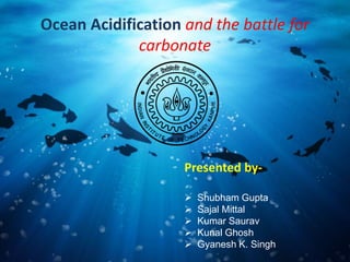 Ocean Acidification and the battle for
carbonate
Presented by-
 Shubham Gupta
 Sajal Mittal
 Kumar Saurav
 Kunal Ghosh
 Gyanesh K. Singh
 