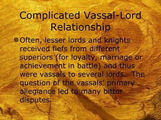 Complicated Vassal-Lord
      Relationship
g Often, lesser lords and knights
 received fiefs from different
 superiors (for loyalty, marriage or
 achievement in battle) and thus
 were vassals to several lords. The
 question of the vassals’ primary
 allegiance led to many bitter
 disputes.
 