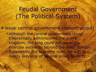 Feudal Government
       (The Political System)
g Weak central government (decentralized)
  f Although the central government (king)
    theoretically administered the entire
    kingdom, the king could not generally
    exercise authority beyond the royal domain.
    Supposedly the supreme ruler, he was in
    reality only one of several powerful lords.
 