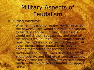 Military Aspects of
             Feudalism
g During wartime:
  f When an invasion or major war threatened,
    the powerful lord would summon his vassals
    to military service. In turn, the vassals
    would enlist their subvassals, and then all
    the nobles would unite into a single army to
    repel the invasion or prosecute the war. At
    other times, minor feudal lords fought
    among themselves for prestige or land.
  f Invasions and feudal wars destroyed crops
    and property, and had great serf casualties.
     Heavy armor for knights/nobles and strong
    castle walls minimized casualties for upper
    ranks.
 