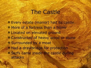 The Castle
g Every estate (manor) had its castle.
g More of a fortress than a home
g Located on elevated ground
g Constructed of heavy wood or stone
g Surrounded by a moat
g Had a drawbridge for protection
g Serfs came inside the castle during
 attacks
 