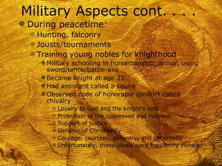 Military Aspects cont. . . .
g During peacetime:
  f Hunting, falconry
  f Jousts/tournaments
  f Training young nobles for knighthood
     g Military schooling in horsemanship, armor, using
       sword/lance/battle-axe
     g Became knight at age 21
     g Had assistant called a squire
     g Observed code of honorable conduct called
       chivalry
        f   Loyalty to God and the knight’s lord
        f   Protection of the oppressed and helpless
        f   Support of justice
        f   Defense of Christianity
        f   Courage, courtesy, gallantry, and generosity
        f   Unfortunately, these ideals were frequently violated
 