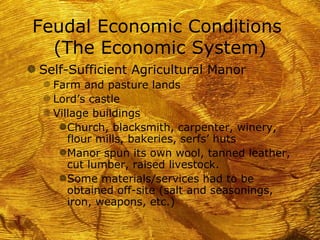 Feudal Economic Conditions
  (The Economic System)
g Self-Sufficient Agricultural Manor
  f Farm and pasture lands
  f Lord’s castle
  f Village buildings
     g Church, blacksmith, carpenter, winery,
       flour mills, bakeries, serfs’ huts
     g Manor spun its own wool, tanned leather,
       cut lumber, raised livestock.
     g Some materials/services had to be
       obtained off-site (salt and seasonings,
       iron, weapons, etc.)
 
