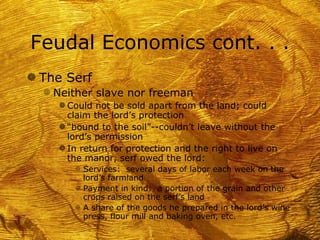 Feudal Economics cont. . .
g The Serf
   f Neither slave nor freeman
     g Could not be sold apart from the land; could
       claim the lord’s protection
     g “bound to the soil”--couldn’t leave without the
       lord’s permission
     g In return for protection and the right to live on
       the manor, serf owed the lord:
        f Services: several days of labor each week on the
          lord’s farmland
        f Payment in kind: a portion of the grain and other
          crops raised on the serf’s land
        f A share of the goods he prepared in the lord’s wine
          press, flour mill and baking oven, etc.
 