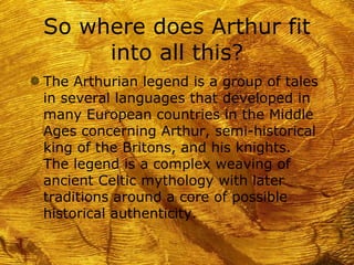 So where does Arthur fit
      into all this?
g The Arthurian legend is a group of tales
 in several languages that developed in
 many European countries in the Middle
 Ages concerning Arthur, semi-historical
 king of the Britons, and his knights.
 The legend is a complex weaving of
 ancient Celtic mythology with later
 traditions around a core of possible
 historical authenticity.
 