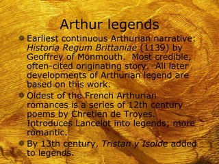 Arthur legends
g Earliest continuous Arthurian narrative:
  Historia Regum Brittaniae (1139) by
  Geoffrey of Monmouth. Most credible,
  often-cited originating story. All later
  developments of Arthurian legend are
  based on this work.
g Oldest of the French Arthurian
  romances is a series of 12th century
  poems by Chretien de Troyes.
  Introduces Lancelot into legends; more
  romantic.
g By 13th century, Tristan y Isolde added
  to legends.
 