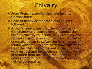 Chivalry
g From French chevaler meaning knight.
  Cheval: horse.
g Code of behavior that medieval knights
  followed.
g Arthur’s legacy was that the influences of
  Christianity and courtly love expanded the
  code of chivalry to include religious piety and
  refined social graces and manners. Chivalry
  gradually began to soften the harsh edges of
  feudal warfare. Knights were now expected to
  treat their fellow knights and social inferiors
  with respect and benevolence. Knights were
  prohibited from attacking the unarmed. The
  good knight fought for glory of God and king,
  not for personal gain.
 