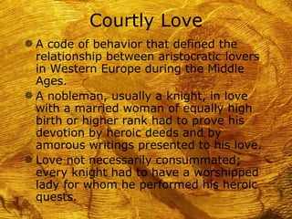 Courtly Love
g A code of behavior that defined the
  relationship between aristocratic lovers
  in Western Europe during the Middle
  Ages.
g A nobleman, usually a knight, in love
  with a married woman of equally high
  birth or higher rank had to prove his
  devotion by heroic deeds and by
  amorous writings presented to his love.
g Love not necessarily consummated;
  every knight had to have a worshipped
  lady for whom he performed his heroic
  quests.
 