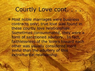 Courtly Love cont. . . .
g Most noble marriages were business
 contracts only; true love was found in
 these courtly love relationships.
 Sometimes consummated, they were a
 form of sanctioned adultery. In fact,
 faithlessness of the lovers toward each
 other was usually considered more
 sinful than the adultery of this
 extramarital relationship.
 