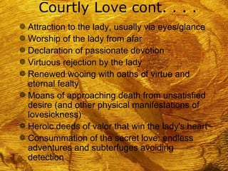 Courtly Love cont. . . .
g Attraction to the lady, usually via eyes/glance
g Worship of the lady from afar
g Declaration of passionate devotion
g Virtuous rejection by the lady
g Renewed wooing with oaths of virtue and
  eternal fealty
g Moans of approaching death from unsatisfied
  desire (and other physical manifestations of
  lovesickness)
g Heroic deeds of valor that win the lady's heart
g Consummation of the secret love: endless
  adventures and subterfuges avoiding
  detection
 