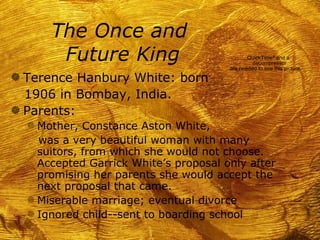 The Once and
       Future King                            QuickTimeª and a
                                                decompressor
                                       are needed to see this picture.
g Terence Hanbury White: born
  1906 in Bombay, India.
g Parents:
  f Mother, Constance Aston White,
    was a very beautiful woman with many
    suitors, from which she would not choose.
    Accepted Garrick White’s proposal only after
    promising her parents she would accept the
    next proposal that came.
  f Miserable marriage; eventual divorce
  f Ignored child--sent to boarding school
 
