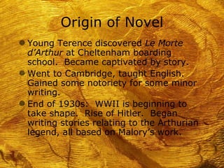 Origin of Novel
g Young Terence discovered Le Morte
  d’Arthur at Cheltenham boarding
  school. Became captivated by story.
g Went to Cambridge, taught English.
  Gained some notoriety for some minor
  writing.
g End of 1930s: WWII is beginning to
  take shape. Rise of Hitler. Began
  writing stories relating to the Arthurian
  legend, all based on Malory’s work.
 