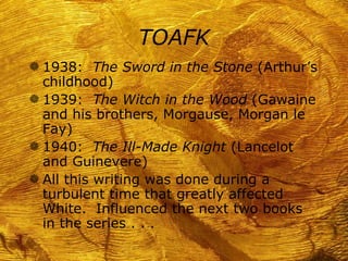 TOAFK
g 1938: The Sword in the Stone (Arthur’s
  childhood)
g 1939: The Witch in the Wood (Gawaine
  and his brothers, Morgause, Morgan le
  Fay)
g 1940: The Ill-Made Knight (Lancelot
  and Guinevere)
g All this writing was done during a
  turbulent time that greatly affected
  White. Influenced the next two books
  in the series . . .
 