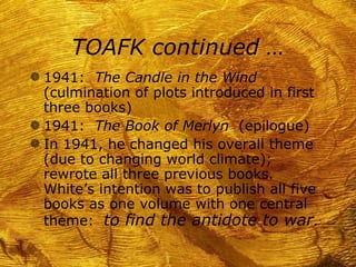 TOAFK continued …
g 1941: The Candle in the Wind
  (culmination of plots introduced in first
  three books)
g 1941: The Book of Merlyn (epilogue)
g In 1941, he changed his overall theme
  (due to changing world climate);
  rewrote all three previous books.
  White’s intention was to publish all five
  books as one volume with one central
  theme: to find the antidote to war.
 