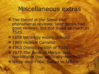 Miscellaneous extras
g The Sword in the Stone had
  phenomenal reviews; later books had
  good reviews, but not loved as much as
  TSitS.
g 1958 tetralogy widely praised.
g 1960 musical Camelot
g 1963 Disney version of TSitS
g 1977 The Book of Merlyn less
  marketable (too politically-minded)
g White died 1964; buried in Athens
 