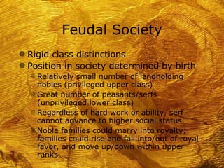 Feudal Society
g Rigid class distinctions
g Position in society determined by birth
   f Relatively small number of landholding
     nobles (privileged upper class)
   f Great number of peasants/serfs
     (unprivileged lower class)
   f Regardless of hard work or ability, serf
     cannot advance to higher social status
   f Noble families could marry into royalty;
     families could rise and fall into/out of royal
     favor, and move up/down within upper
     ranks
 