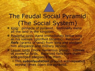 The Feudal Social Pyramid
   (The Social System)
g King: pinnacle of pyramid. Nominally owns
  all the land in the kingdom.
g Powerful lords stand immediately below king
  as his vassals (glorified tenants). Received
  fiefs (grants of land) from king and pledged
  him allegiance and military service.
g Lesser lords (more numerous group). Vassals
  of powerful lords. Received fiefs from them
  and pledged allegiance to them.
   f This subinfeudation process was repeated
     several times down the pyramid.
 