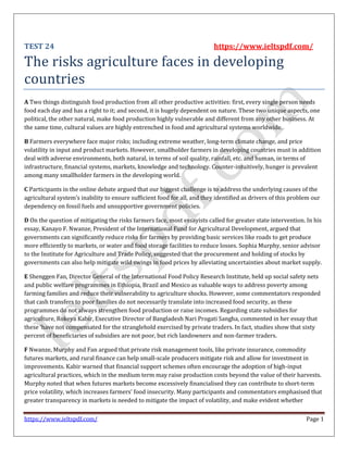 https://www.ieltspdf.com/ Page 1
TEST 24 https://www.ieltspdf.com/
The risks agriculture faces in developing
countries
A Two things distinguish food production from all other productive activities: first, every single person needs
food each day and has a right to it; and second, it is hugely dependent on nature. These two unique aspects, one
political, the other natural, make food production highly vulnerable and different from any other business. At
the same time, cultural values are highly entrenched in food and agricultural systems worldwide.
B Farmers everywhere face major risks; including extreme weather, long-term climate change, and price
volatility in input and product markets. However, smallholder farmers in developing countries must in addition
deal with adverse environments, both natural, in terms of soil quality, rainfall, etc. and human, in terms of
infrastructure, financial systems, markets, knowledge and technology. Counter-intuitively, hunger is prevalent
among many smallholder farmers in the developing world.
C Participants in the online debate argued that our biggest challenge is to address the underlying causes of the
agricultural system’s inability to ensure sufficient food for all, and they identified as drivers of this problem our
dependency on fossil fuels and unsupportive government policies.
D On the question of mitigating the risks farmers face, most essayists called for greater state intervention. In his
essay, Kanayo F. Nwanze, President of the International Fund for Agricultural Development, argued that
governments can significantly reduce risks for farmers by providing basic services like roads to get produce
more efficiently to markets, or water and food storage facilities to reduce losses. Sophia Murphy, senior advisor
to the Institute for Agriculture and Trade Policy, suggested that the procurement and holding of stocks by
governments can also help mitigate wild swings in food prices by alleviating uncertainties about market supply.
E Shenggen Fan, Director General of the International Food Policy Research Institute, held up social safety nets
and public welfare programmes in Ethiopia, Brazil and Mexico as valuable ways to address poverty among
farming families and reduce their vulnerability to agriculture shocks. However, some commentators responded
that cash transfers to poor families do not necessarily translate into increased food security, as these
programmes do not always strengthen food production or raise incomes. Regarding state subsidies for
agriculture, Rokeya Kabir, Executive Director of Bangladesh Nari Progati Sangha, commented in her essay that
these ‘have not compensated for the stranglehold exercised by private traders. In fact, studies show that sixty
percent of beneficiaries of subsidies are not poor, but rich landowners and non-farmer traders.
F Nwanze, Murphy and Fan argued that private risk management tools, like private insurance, commodity
futures markets, and rural finance can help small-scale producers mitigate risk and allow for investment in
improvements. Kabir warned that financial support schemes often encourage the adoption of high-input
agricultural practices, which in the medium term may raise production costs beyond the value of their harvests.
Murphy noted that when futures markets become excessively financialised they can contribute to short-term
price volatility, which increases farmers’ food insecurity. Many participants and commentators emphasised that
greater transparency in markets is needed to mitigate the impact of volatility, and make evident whether
 
