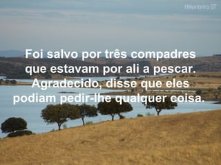 Foi salvo por três compadres que estavam por ali a pescar. Agradecido, disse que eles podiam pedir-lhe qualquer coisa.  