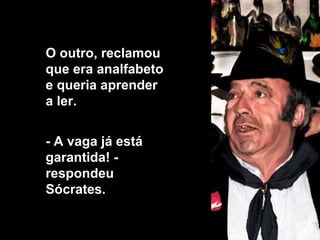 O outro, reclamou que era analfabeto e queria aprender  a ler.  - A vaga já está garantida! - respondeu Sócrates.  