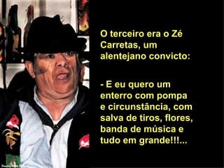 O terceiro era o Zé Carretas, um alentejano convicto:  - E eu quero um enterro com pompa e circunstância, com salva de tiros, flores, banda de música e tudo em grande!!!...  