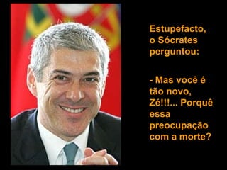 Estupefacto, o Sócrates perguntou:  - Mas você é tão novo, Zé!!!... Porquê essa preocupação  com a morte? 