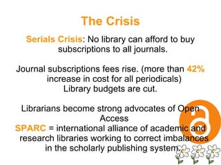 The Crisis Serials Crisis : No library can afford to buy subscriptions to all journals.  Journal subscriptions fees rise. (more than  42%  increase in cost for all periodicals) Library budgets are cut. Librarians become strong advocates of Open Access SPARC   = international alliance of academic and research libraries working to correct imbalances in the scholarly publishing system.  