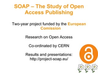 Two-year project funded by the  European Comission Research on Open Access Co-ordinated by CERN Results and presentations: http://project-soap.eu/ SOAP – The Study of Open Access Publishing 
