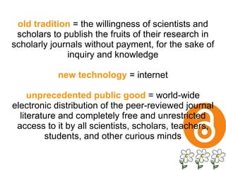 old tradition  = the willingness of scientists and scholars to publish the fruits of their research in scholarly journals without payment, for the sake of inquiry and knowledge new technology  = internet unprecedented public good  = world-wide electronic distribution of the peer-reviewed journal literature and completely free and unrestricted access to it by all scientists, scholars, teachers, students, and other curious minds 
