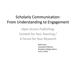 Scholarly Communication:
From Understanding to Engagement
Open Access Publishing:
Content for Your Teaching /
A Forum for Your Research
Beth Evans
Associate Professor
Brooklyn College Library
June 3, 2013
 